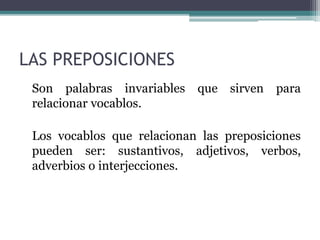LAS PREPOSICIONES
Son palabras invariables que sirven para
relacionar vocablos.
Los vocablos que relacionan las preposiciones
pueden ser: sustantivos, adjetivos, verbos,
adverbios o interjecciones.
 