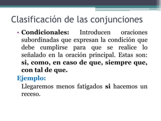Clasificación de las conjunciones
• Condicionales: Introducen oraciones
subordinadas que expresan la condición que
debe cumplirse para que se realice lo
señalado en la oración principal. Estas son:
si, como, en caso de que, siempre que,
con tal de que.
Ejemplo:
Llegaremos menos fatigados si hacemos un
receso.
 