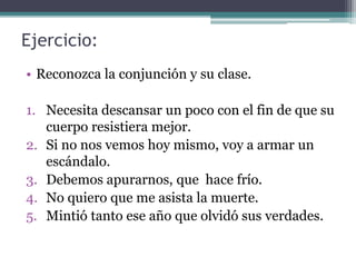 Ejercicio:
• Reconozca la conjunción y su clase.
1. Necesita descansar un poco con el fin de que su
cuerpo resistiera mejor.
2. Si no nos vemos hoy mismo, voy a armar un
escándalo.
3. Debemos apurarnos, que hace frío.
4. No quiero que me asista la muerte.
5. Mintió tanto ese año que olvidó sus verdades.
 