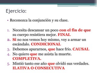 Ejercicio:
• Reconozca la conjunción y su clase.
1. Necesita descansar un poco con el fin de que
su cuerpo resistiera mejor. FINAL
2. Si no nos vemos hoy mismo, voy a armar un
escándalo. CONDICIONAL
3. Debemos apurarnos, que hace frío. CAUSAL
4. No quiero que me asista la muerte.
COMPLETIVA.
5. Mintió tanto ese año que olvidó sus verdades.
ILATIVA O CONSECUTIVA
 