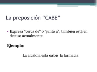 La preposición “CABE”
• Expresa "cerca de" o "junto a“, también está en
desuso actualmente.
Ejemplo:
La alcaldía está cabe la farmacia
 