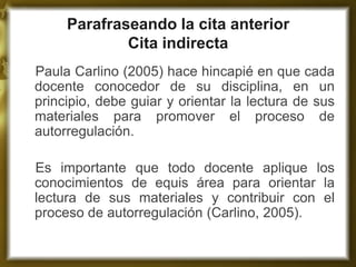 Parafraseando la cita anterior Cita indirecta 
Paula Carlino (2005) hace hincapié en que cada docente conocedor de su disciplina, en un principio, debe guiar y orientar la lectura de sus materiales para promover el proceso de autorregulación. 
Es importante que todo docente aplique los conocimientos de equis área para orientar la lectura de sus materiales y contribuir con el proceso de autorregulación (Carlino, 2005).  