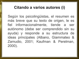Citando a varios autores (i) 
Según los psicolingüistas, el resumen es más breve que su texto de origen, le es fiel informacionalmente, tiende a ser autónomo (debe ser comprendido sin su ayuda) y responde a su estructura de ideas principales (Albano, Giammateo & Zamudio, 2001; Kaufman & Perelman, 2000).  