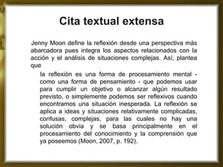 Cita textual extensa 
Jenny Moon define la reflexión desde una perspectiva más abarcadora pues integra los aspectos relacionados con la acción y el análisis de situaciones complejas. Así, plantea que 
la reflexión es una forma de procesamiento mental - como una forma de pensamiento - que podemos usar para cumplir un objetivo o alcanzar algún resultado previsto, o simplemente podemos ser reflexivos cuando encontramos una situación inesperada. La reflexión se aplica a ideas y situaciones relativamente complicadas, confusas, complejas, para las cuales no hay una solución obvia y se basa principalmente en el procesamiento del conocimiento y la comprensión que ya poseemos (Moon, 2007, p. 192). 
 