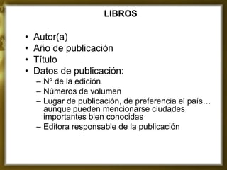 LIBROS 
•Autor(a) 
•Año de publicación 
•Título 
•Datos de publicación: 
–Nº de la edición 
–Números de volumen 
–Lugar de publicación, de preferencia el país… aunque pueden mencionarse ciudades importantes bien conocidas 
–Editora responsable de la publicación 
 