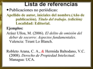 Lista de referencias 
Publicaciones no periódicas: 
Apellido de autor, iniciales del nombre.(Año de publicación). Título del trabajo. (edición) Localidad: Editorial. 
Ejemplos: 
Aráuz Ulloa, M. (2006). El delito de omisión del deber de socorro: Aspectos fundamentales. Valencia: Tirant Lo Blanch. 
Robleto Arana, C. A., & Hermida Baltodano, V.C. (2008). Derecho de Propiedad Intelectual. Managua: UCA.  