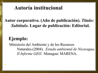 Autoría institucional 
Autor corporativo. (Año de publicación). Título: Subtítulo. Lugar de publicación: Editorial. 
Ejemplo: 
Ministerio del Ambiente y de los Recursos Naturales.(2004). Estado ambiental de Nicaragua. II Informe GEO. Managua: MARENA. 
•.  
