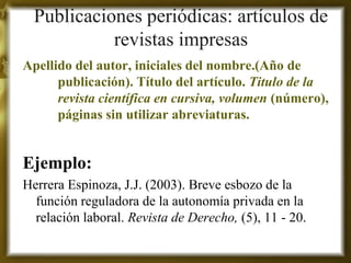 Publicaciones periódicas: artículos de revistas impresas 
Apellido del autor, iniciales del nombre.(Año de publicación). Título del artículo. Titulo de la revista científica en cursiva, volumen (número), páginas sin utilizar abreviaturas. 
Ejemplo: 
Herrera Espinoza, J.J. (2003). Breve esbozo de la función reguladora de la autonomía privada en la relación laboral. Revista de Derecho, (5), 11 - 20. 
 