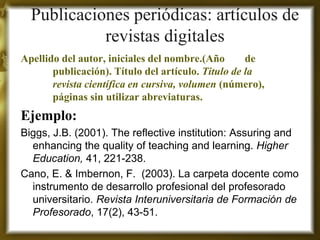 Publicaciones periódicas: artículos de revistas digitales 
Apellido del autor, iniciales del nombre.(Año de publicación). Título del artículo. Titulo de la revista científica en cursiva, volumen (número), páginas sin utilizar abreviaturas. 
Ejemplo: 
Biggs, J.B. (2001). The reflective institution: Assuring and enhancing the quality of teaching and learning. Higher Education, 41, 221-238. 
Cano, E. & Imbernon, F. (2003). La carpeta docente como instrumento de desarrollo profesional del profesorado universitario. Revista Interuniversitaria de Formación de Profesorado, 17(2), 43-51. 
 