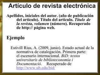 Artículo de revista electrónica 
Apellidos, iniciales del autor. (año de publicación del artículo). Título del artículo. Título de la revista, volumen (número). Recuperado de http:// página web. 
Ejemplo 
Estivill Rius, A. (2009, junio). Estado actual de la normativa de catalogación. Primera parte: el escenario internacional. BiD: textos universitaris de biblioteconomia i Documentació. Recuperado de http://www.ub.edu/bid/  