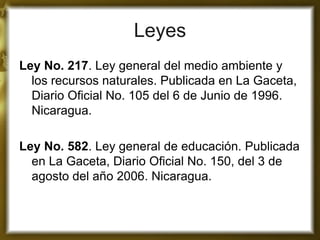 Leyes 
Ley No. 217. Ley general del medio ambiente y los recursos naturales. Publicada en La Gaceta, Diario Oficial No. 105 del 6 de Junio de 1996. Nicaragua. 
Ley No. 582. Ley general de educación. Publicada en La Gaceta, Diario Oficial No. 150, del 3 de agosto del año 2006. Nicaragua. 
 