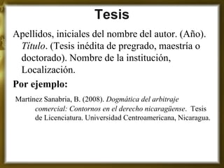 Tesis 
Apellidos, iniciales del nombre del autor. (Año). Título. (Tesis inédita de pregrado, maestría o doctorado). Nombre de la institución, Localización. 
Por ejemplo: 
Martínez Sanabria, B. (2008). Dogmática del arbitraje comercial: Contornos en el derecho nicaragüense. Tesis de Licenciatura. Universidad Centroamericana, Nicaragua.  
