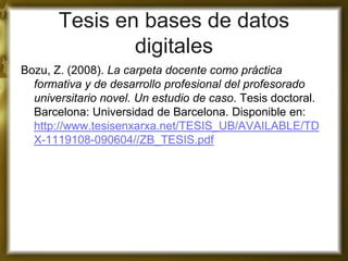 Tesis en bases de datos digitales 
Bozu, Z. (2008). La carpeta docente como práctica formativa y de desarrollo profesional del profesorado universitario novel. Un estudio de caso. Tesis doctoral. Barcelona: Universidad de Barcelona. Disponible en: http://www.tesisenxarxa.net/TESIS_UB/AVAILABLE/TDX-1119108-090604//ZB_TESIS.pdf 
 