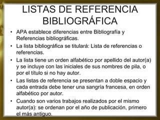 LISTAS DE REFERENCIA BIBLIOGRÁFICA 
•APA establece diferencias entre Bibliografía y Referencias bibliográficas. 
•La lista bibliográfica se titulará: Lista de referencias o referencias. 
•La lista tiene un orden alfabético por apellido del autor(a) y se incluye con las iniciales de sus nombres de pila, o por el título si no hay autor. 
•Las listas de referencia se presentan a doble espacio y cada entrada debe tener una sangría francesa, en orden alfabético por autor. 
•Cuando son varios trabajos realizados por el mismo autor(a): se ordenan por el año de publicación, primero el más antiguo. 
 