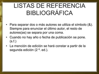 LISTAS DE REFERENCIA BIBLIOGRÁFICA 
•Para separar dos o más autores se utiliza el símbolo (&). Siempre para enunciar el último autor, el resto de autores(as) se separa por una coma. 
•Cuando no hay año o fecha de publicación se pone. (s.f.) 
•La mención de edición se hará constar a partir de la segunda edición (2 ª. ed.). 
 