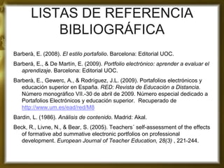 LISTAS DE REFERENCIA BIBLIOGRÁFICA 
Barberà, E. (2008). El estilo portafolio. Barcelona: Editorial UOC. 
Barberá, E., & De Martín, E. (2009). Portfolio electrónico: aprender a evaluar el aprendizaje. Barcelona: Editorial UOC. 
Barberà, E., Gewerc, A., & Rodríguez, J.L. (2009). Portafolios electrónicos y educación superior en España. RED: Revista de Educación a Distancia. Número monográfico VII.-30 de abril de 2009. Número especial dedicado a Portafolios Electrónicos y educación superior. Recuperado de http://www.um.es/ead/red/M8 
Bardin, L. (1986). Análisis de contenido. Madrid: Akal. 
Beck, R., Livne, N., & Bear, S. (2005). Teachers´ self-assessment of the effects of formative abd summative electronic portfolios on professional development. European Journal of Teacher Education, 28(3) , 221-244. 
 