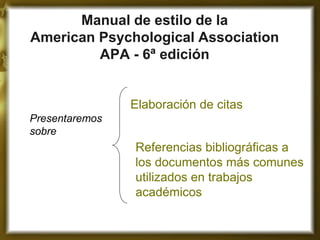 Manual de estilo de la American Psychological Association APA - 6ª edición 
Elaboración de citas 
Referencias bibliográficas a los documentos más comunes utilizados en trabajos académicos 
Presentaremos sobre  