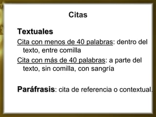 Citas 
Textuales 
Cita con menos de 40 palabras: dentro del texto, entre comilla 
Cita con más de 40 palabras: a parte del texto, sin comilla, con sangría 
Paráfrasis: cita de referencia o contextual.  