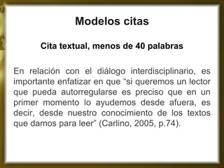 Modelos citas 
Cita textual, menos de 40 palabras 
En relación con el diálogo interdisciplinario, es importante enfatizar en que “si queremos un lector que pueda autorregularse es preciso que en un primer momento lo ayudemos desde afuera, es decir, desde nuestro conocimiento de los textos que damos para leer” (Carlino, 2005, p.74).  