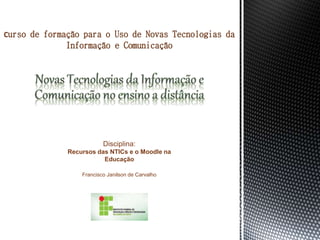 Disciplina:
Recursos das NTICs e o Moodle na
Educação
Francisco Janilson de Carvalho
Curso de formação para o Uso de Novas Tecnologias da
Informação e Comunicação
 