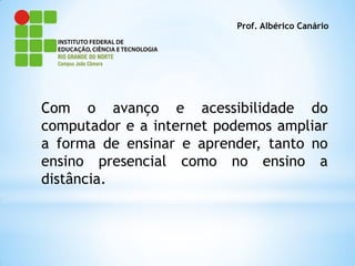 Prof. Albérico Canário




Com o avanço e acessibilidade do
computador e a internet podemos ampliar
a forma de ensinar e aprender, tanto no
ensino presencial como no ensino a
distância.
 