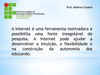 Prof. Albérico Canário




A internet é uma ferramenta motivadora e
possibilita uma fonte inesgotável de
pesquisa. A internet pode ajudar a
desenvolver a intuição, a flexibilidade e
na    construção   da   autonomia     dos
educando.
 