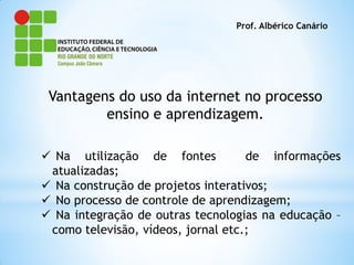 Prof. Albérico Canário




 Vantagens do uso da internet no processo
         ensino e aprendizagem.

 Na utilização de fontes           de informações
 atualizadas;
 Na construção de projetos interativos;
 No processo de controle de aprendizagem;
 Na integração de outras tecnologias na educação –
 como televisão, vídeos, jornal etc.;
 