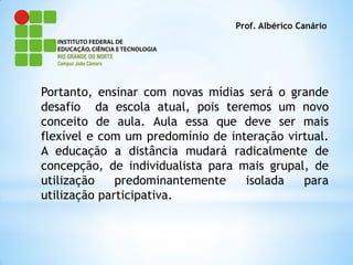 Prof. Albérico Canário




Portanto, ensinar com novas mídias será o grande
desafio da escola atual, pois teremos um novo
conceito de aula. Aula essa que deve ser mais
flexível e com um predomínio de interação virtual.
A educação a distância mudará radicalmente de
concepção, de individualista para mais grupal, de
utilização    predominantemente    isolada   para
utilização participativa.
 