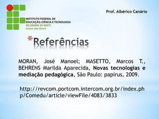 Prof. Albérico Canário




   *
MORAN, José Manoel; MASETTO, Marcos T.,
BEHRENS Marilda Aparecida, Novas tecnologias e
mediação pedagógica, São Paulo: papirus, 2009.

http://revcom.portcom.intercom.org.br/index.ph
p/Comedu/article/viewFile/4083/3833
 