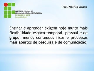 Prof. Albérico Canário




Ensinar e aprender exigem hoje muito mais
flexibilidade espaço-temporal, pessoal e de
grupo, menos conteúdos fixos e processos
mais abertos de pesquisa e de comunicação
 
