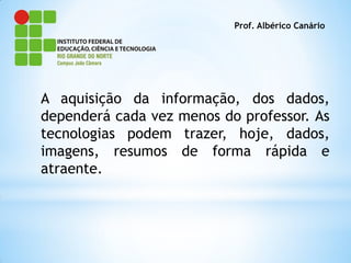 Prof. Albérico Canário




A aquisição da informação, dos dados,
dependerá cada vez menos do professor. As
tecnologias podem trazer, hoje, dados,
imagens, resumos de forma rápida e
atraente.
 