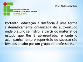 Prof. Albérico Canário




Portanto, educação a distância é uma forma
sistematicamente organizada de auto-estudo
onde o aluno se instrui a partir do material de
estudo que lhe é apresentado, e onde o
acompanhamento e supervisão do sucesso são
levados a cabo por um grupo de professores.
 