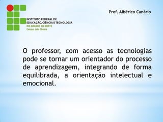 Prof. Albérico Canário




O professor, com acesso as tecnologias
pode se tornar um orientador do processo
de aprendizagem, integrando de forma
equilibrada, a orientação intelectual e
emocional.
 