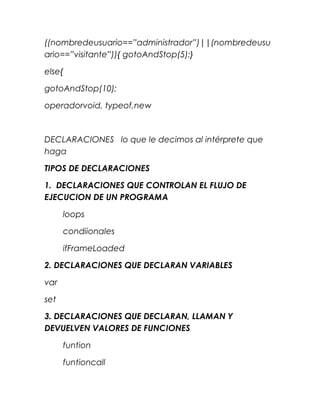 ((nombredeusuario==”administrador”)||(nombredeusu
ario==”visitante”)){ gotoAndStop(5);}

else{

gotoAndStop(10);

operadorvoid, typeof,new



DECLARACIONES lo que le decimos al intérprete que
haga

TIPOS DE DECLARACIONES

1. DECLARACIONES QUE CONTROLAN EL FLUJO DE
EJECUCION DE UN PROGRAMA

      loops

      condiionales

      ifFrameLoaded

2. DECLARACIONES QUE DECLARAN VARIABLES

var

set

3. DECLARACIONES QUE DECLARAN, LLAMAN Y
DEVUELVEN VALORES DE FUNCIONES

      funtion

      funtioncall
 