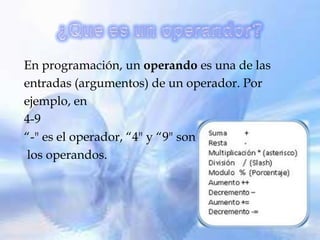 En programación, un operando es una de las
entradas (argumentos) de un operador. Por
ejemplo, en
4-9
“-" es el operador, “4" y “9" son
 los operandos.
 