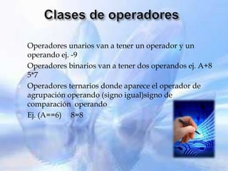    Operadores unarios van a tener un operador y un
    operando ej. -9
   Operadores binarios van a tener dos operandos ej. A+8
    5*7
   Operadores ternarios donde aparece el operador de
    agrupación operando (signo igual)signo de
    comparación operando
   Ej. (A==6) 8=8
 