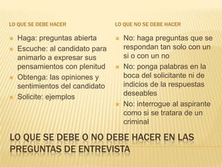LO QUE SE DEBE HACER             LO QUE NO SE DEBE HACER

   Haga: preguntas abierta         No: haga preguntas que se
   Escuche: al candidato para       respondan tan solo con un
    animarlo a expresar sus          si o con un no
    pensamientos con plenitud       No: ponga palabras en la
   Obtenga: las opiniones y         boca del solicitante ni de
    sentimientos del candidato       indicios de la respuestas
   Solicite: ejemplos               deseables
                                    No: interrogue al aspirante
                                     como si se tratara de un
                                     criminal

LO QUE SE DEBE O NO DEBE HACER EN LAS
PREGUNTAS DE ENTREVISTA
 