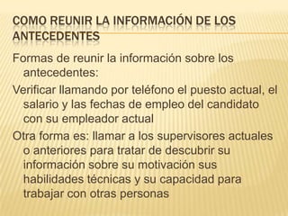 COMO REUNIR LA INFORMACIÓN DE LOS
ANTECEDENTES
Formas de reunir la información sobre los
  antecedentes:
Verificar llamando por teléfono el puesto actual, el
  salario y las fechas de empleo del candidato
  con su empleador actual
Otra forma es: llamar a los supervisores actuales
  o anteriores para tratar de descubrir su
  información sobre su motivación sus
  habilidades técnicas y su capacidad para
  trabajar con otras personas
 