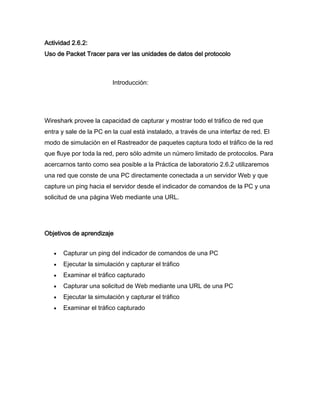 Actividad 2.6.2:
Uso de Packet Tracer para ver las unidades de datos del protocolo



                         Introducción:




Wireshark provee la capacidad de capturar y mostrar todo el tráfico de red que
entra y sale de la PC en la cual está instalado, a través de una interfaz de red. El
modo de simulación en el Rastreador de paquetes captura todo el tráfico de la red
que fluye por toda la red, pero sólo admite un número limitado de protocolos. Para
acercarnos tanto como sea posible a la Práctica de laboratorio 2.6.2 utilizaremos
una red que conste de una PC directamente conectada a un servidor Web y que
capture un ping hacia el servidor desde el indicador de comandos de la PC y una
solicitud de una página Web mediante una URL.




Objetivos de aprendizaje


       Capturar un ping del indicador de comandos de una PC
       Ejecutar la simulación y capturar el tráfico
       Examinar el tráfico capturado
       Capturar una solicitud de Web mediante una URL de una PC
       Ejecutar la simulación y capturar el tráfico
       Examinar el tráfico capturado
 