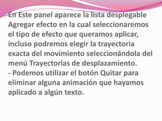 En Este panel aparece la lista desplegable
Agregar efecto en la cual seleccionaremos
el tipo de efecto que queramos aplicar,
incluso podremos elegir la trayectoria
exacta del movimiento seleccionándola del
menú Trayectorias de desplazamiento.
- Podemos utilizar el botón Quitar para
eliminar alguna animación que hayamos
aplicado a algún texto.
 