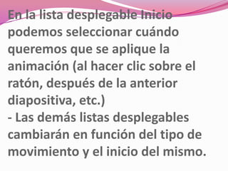 En la lista desplegable Inicio
podemos seleccionar cuándo
queremos que se aplique la
animación (al hacer clic sobre el
ratón, después de la anterior
diapositiva, etc.)
- Las demás listas desplegables
cambiarán en función del tipo de
movimiento y el inicio del mismo.
 