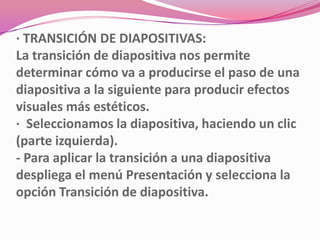 · TRANSICIÓN DE DIAPOSITIVAS:
La transición de diapositiva nos permite
determinar cómo va a producirse el paso de una
diapositiva a la siguiente para producir efectos
visuales más estéticos.
· Seleccionamos la diapositiva, haciendo un clic
(parte izquierda).
- Para aplicar la transición a una diapositiva
despliega el menú Presentación y selecciona la
opción Transición de diapositiva.
 
