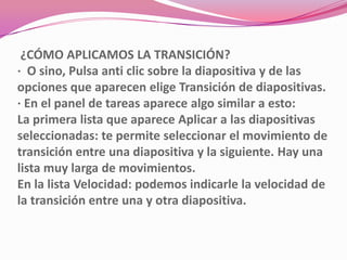 ¿CÓMO APLICAMOS LA TRANSICIÓN?
· O sino, Pulsa anti clic sobre la diapositiva y de las
opciones que aparecen elige Transición de diapositivas.
· En el panel de tareas aparece algo similar a esto:
La primera lista que aparece Aplicar a las diapositivas
seleccionadas: te permite seleccionar el movimiento de
transición entre una diapositiva y la siguiente. Hay una
lista muy larga de movimientos.
En la lista Velocidad: podemos indicarle la velocidad de
la transición entre una y otra diapositiva.
 