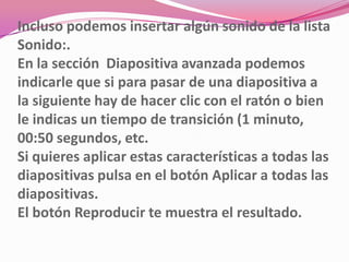 Incluso podemos insertar algún sonido de la lista
Sonido:.
En la sección Diapositiva avanzada podemos
indicarle que si para pasar de una diapositiva a
la siguiente hay de hacer clic con el ratón o bien
le indicas un tiempo de transición (1 minuto,
00:50 segundos, etc.
Si quieres aplicar estas características a todas las
diapositivas pulsa en el botón Aplicar a todas las
diapositivas.
El botón Reproducir te muestra el resultado.
 