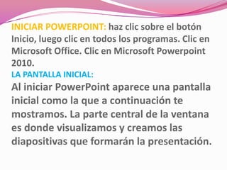 INICIAR POWERPOINT: haz clic sobre el botón
Inicio, luego clic en todos los programas. Clic en
Microsoft Office. Clic en Microsoft Powerpoint
2010.
LA PANTALLA INICIAL:
Al iniciar PowerPoint aparece una pantalla
inicial como la que a continuación te
mostramos. La parte central de la ventana
es donde visualizamos y creamos las
diapositivas que formarán la presentación.
 