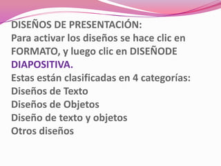 DISEÑOS DE PRESENTACIÓN:
Para activar los diseños se hace clic en
FORMATO, y luego clic en DISEÑODE
DIAPOSITIVA.
Estas están clasificadas en 4 categorías:
Diseños de Texto
Diseños de Objetos
Diseño de texto y objetos
Otros diseños
 