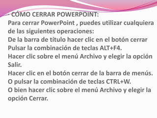 · CÓMO CERRAR POWERPOINT:
Para cerrar PowerPoint , puedes utilizar cualquiera
de las siguientes operaciones:
De la barra de título hacer clic en el botón cerrar
Pulsar la combinación de teclas ALT+F4.
Hacer clic sobre el menú Archivo y elegir la opción
Salir.
Hacer clic en el botón cerrar de la barra de menús.
O pulsar la combinación de teclas CTRL+W.
O bien hacer clic sobre el menú Archivo y elegir la
opción Cerrar.
 