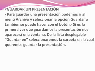 · GUARDAR UN PRESENTACIÓN
- Para guardar una presentación podemos ir al
menú Archivo y seleccionar la opción Guardar o
también se puede hacer con el botón.- Si es la
primera vez que guardamos la presentación nos
aparecerá una ventana. De la lista desplegable
“Guardar en” seleccionaremos la carpeta en la cual
queremos guardar la presentación.
 