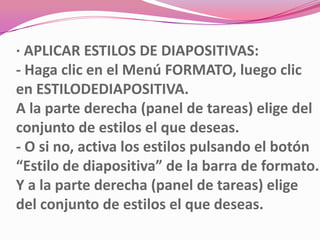 · APLICAR ESTILOS DE DIAPOSITIVAS:
- Haga clic en el Menú FORMATO, luego clic
en ESTILODEDIAPOSITIVA.
A la parte derecha (panel de tareas) elige del
conjunto de estilos el que deseas.
- O si no, activa los estilos pulsando el botón
“Estilo de diapositiva” de la barra de formato.
Y a la parte derecha (panel de tareas) elige
del conjunto de estilos el que deseas.
 