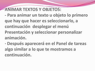 ANIMAR TEXTOS Y OBJETOS:
- Para animar un texto u objeto lo primero
que hay que hacer es seleccionarlo, a
continuación desplegar el menú
Presentación y seleccionar personalizar
animación.
· Después aparecerá en el Panel de tareas
algo similar a lo que te mostramos a
continuación.
 